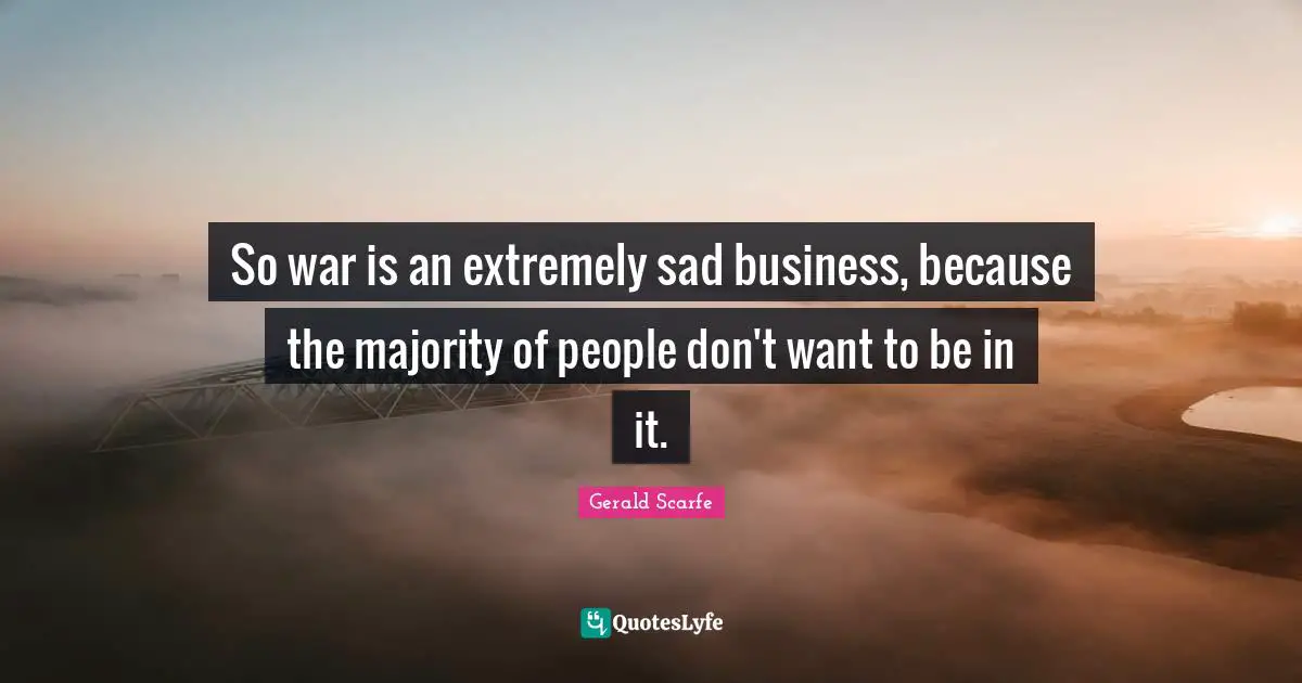 So war is an extremely sad business, because the majority of people don't want to be in it.