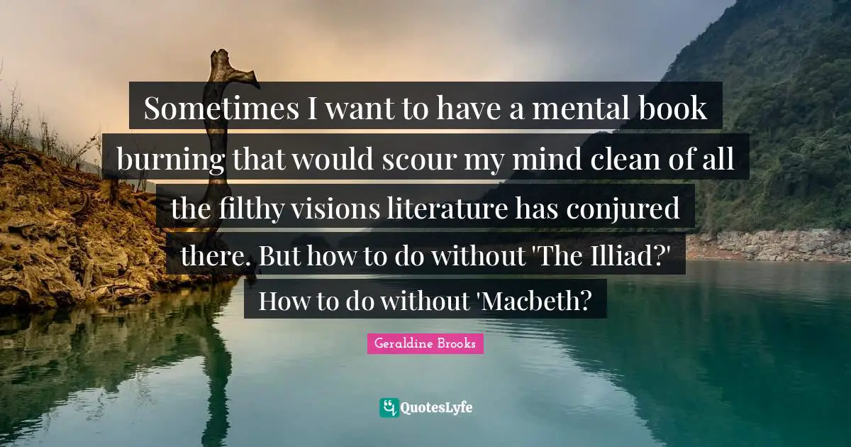 Sometimes I want to have a mental book burning that would scour my mind clean of all the filthy visions literature has conjured there. But how to do without 'The Illiad?' How to do without 'Macbeth?