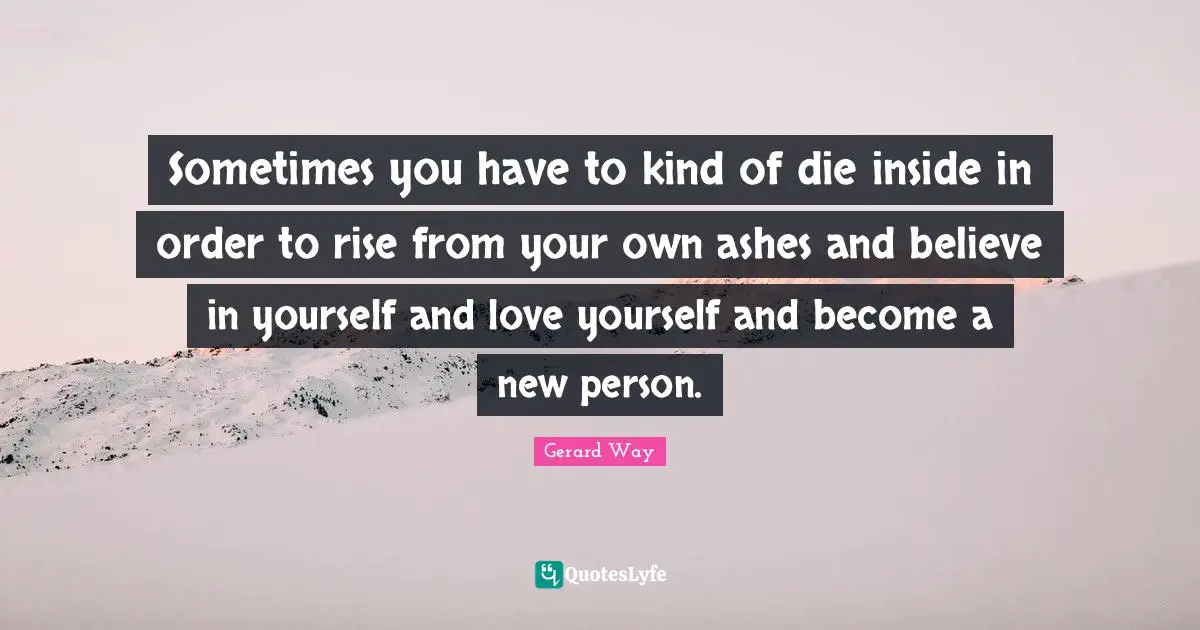 Gerard Way Quotes: Sometimes you have to kind of die inside in order to rise from your own ashes and believe in yourself and love yourself and become a new person.