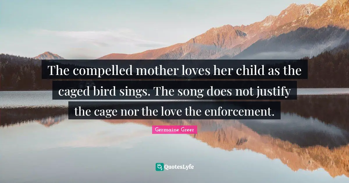Germaine Greer Quotes: "The compelled mother loves her child as the caged bird sings. The song does not justify the cage nor the love the enforcement."