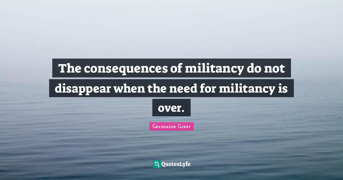 Germaine Greer Quotes: "The consequences of militancy do not disappear when the need for militancy is over."