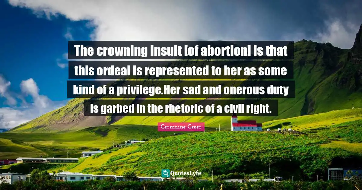 The crowning insult [of abortion] is that this ordeal is represented to her as some kind of a privilege.Her sad and onerous duty is garbed in the rhetoric of a civil right.
