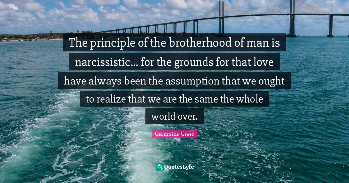 Germaine Greer Quotes: "The principle of the brotherhood of man is narcissistic... for the grounds for that love have always been the assumption that we ought to realize that we are the same the whole world over."