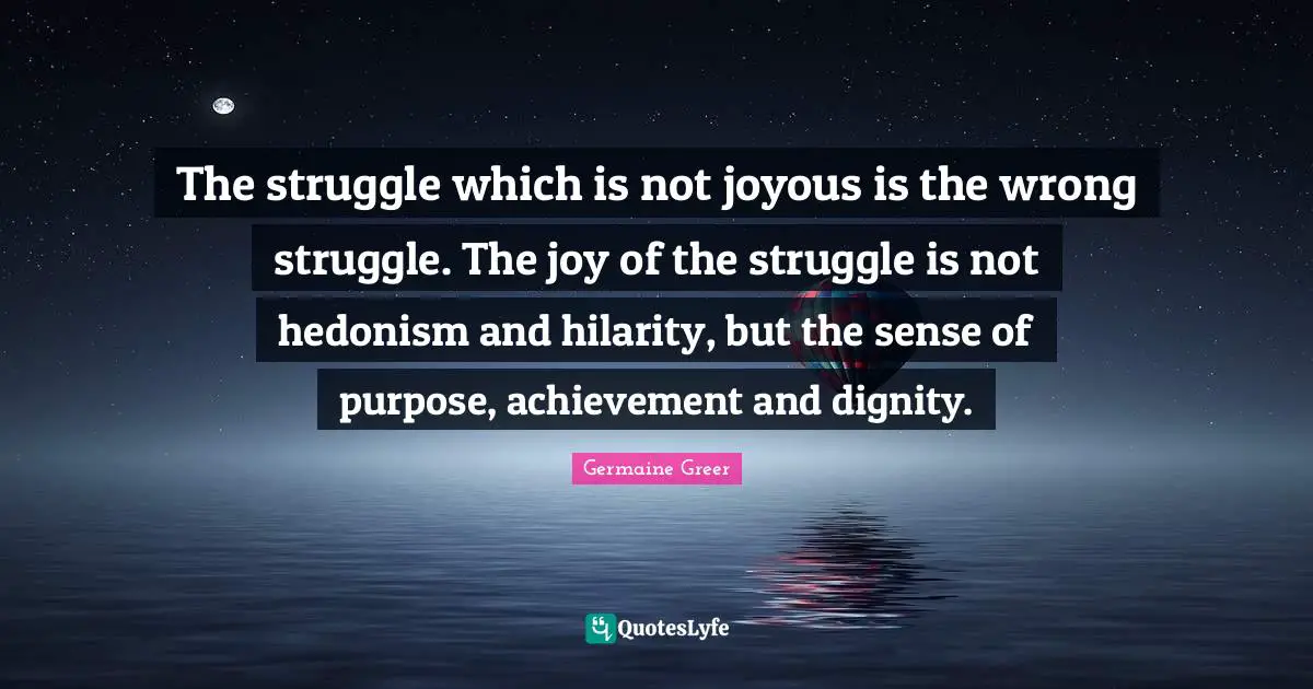 Germaine Greer Quotes: "The struggle which is not joyous is the wrong struggle. The joy of the struggle is not hedonism and hilarity, but the sense of purpose, achievement and dignity."