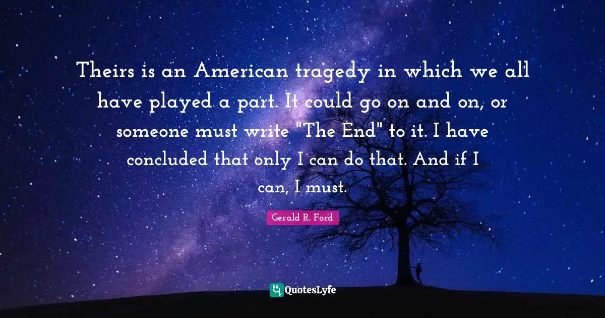 Theirs is an American tragedy in which we all have played a part. It could go on and on, or someone must write "The End" to it. I have concluded that only I can do that. And if I can, I must.