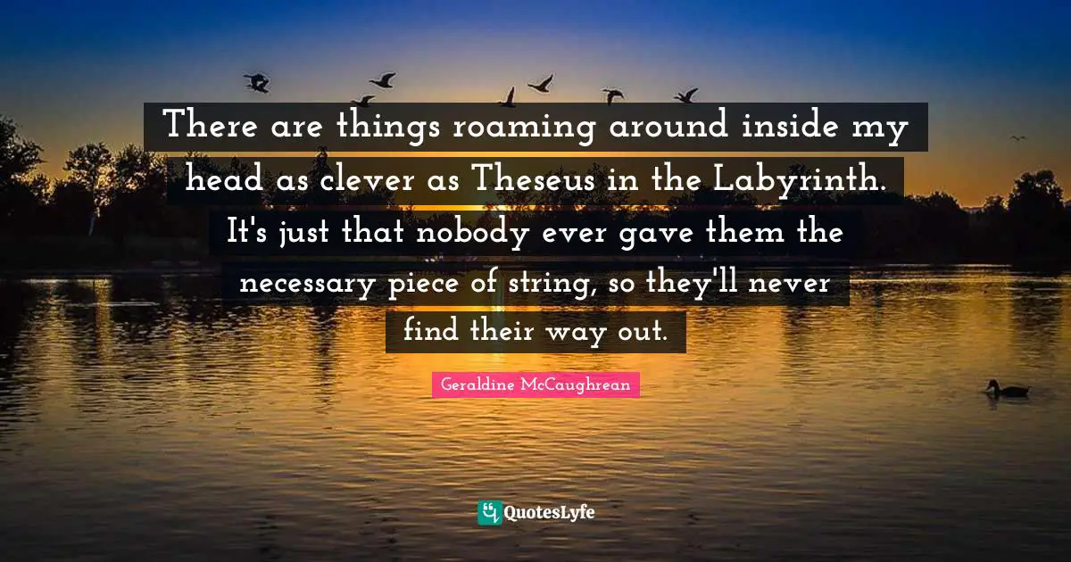 There are things roaming around inside my head as clever as Theseus in the Labyrinth. It's just that nobody ever gave them the necessary piece of string, so they'll never find their way out.