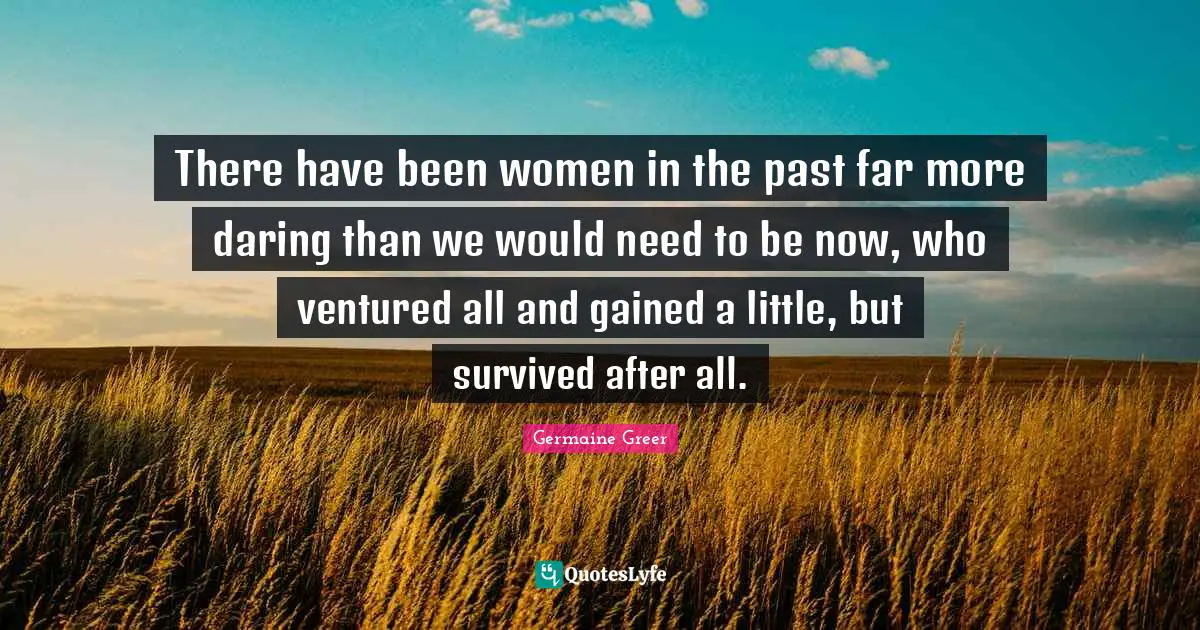 There have been women in the past far more daring than we would need to be now, who ventured all and gained a little, but survived after all.