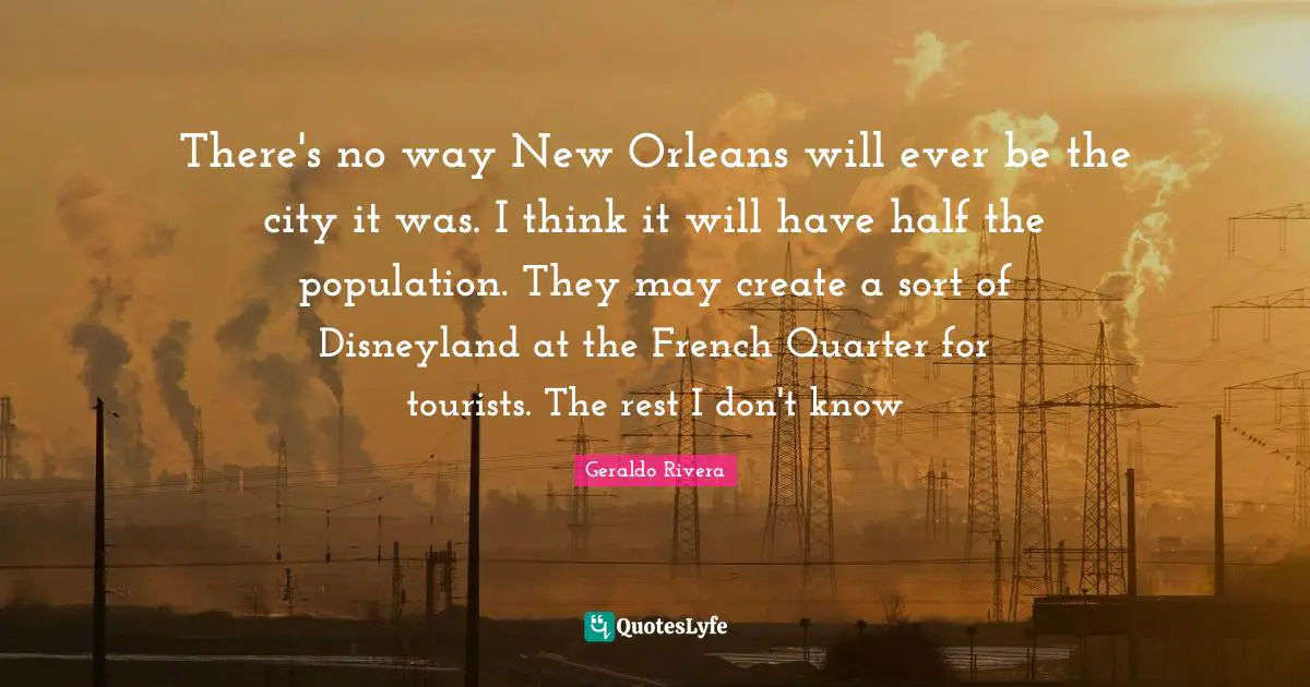 Geraldo Rivera Quotes: "There's no way New Orleans will ever be the city it was. I think it will have half the population. They may create a sort of Disneyland at the French Quarter for tourists. The rest I don't know"