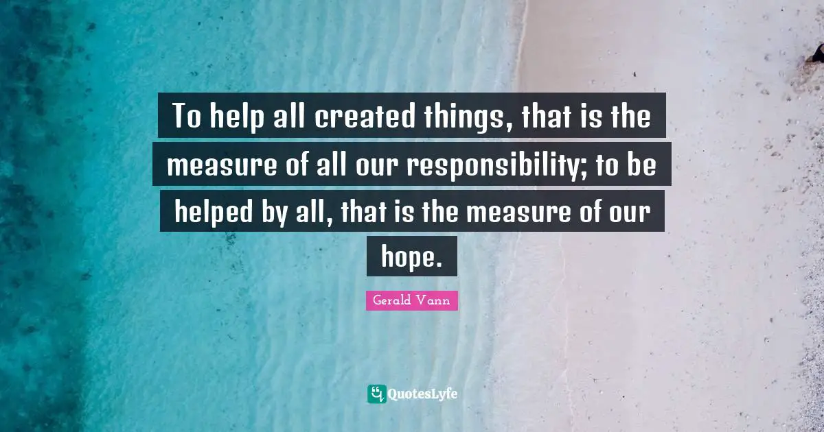 Gerald Vann Quotes: "To help all created things, that is the measure of all our responsibility; to be helped by all, that is the measure of our hope."