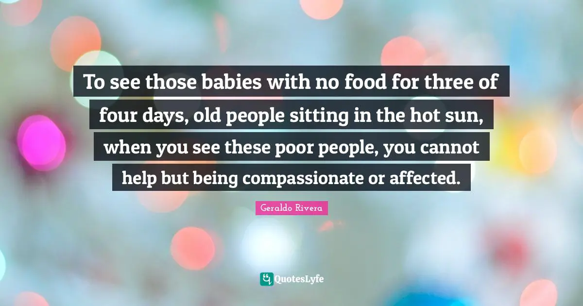 Geraldo Rivera Quotes: "To see those babies with no food for three of four days, old people sitting in the hot sun, when you see these poor people, you cannot help but being compassionate or affected."