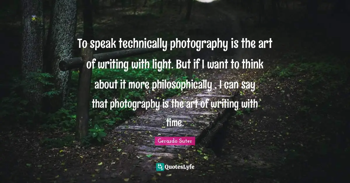 To speak technically photography is the art of writing with light. But if I want to think about it more philosophically , I can say that photography is the art of writing with time.