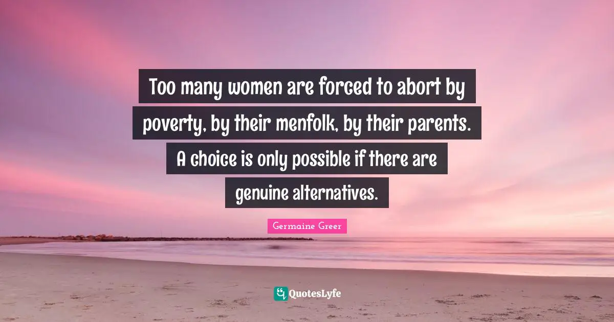 Too many women are forced to abort by poverty, by their menfolk, by their parents. A choice is only possible if there are genuine alternatives.