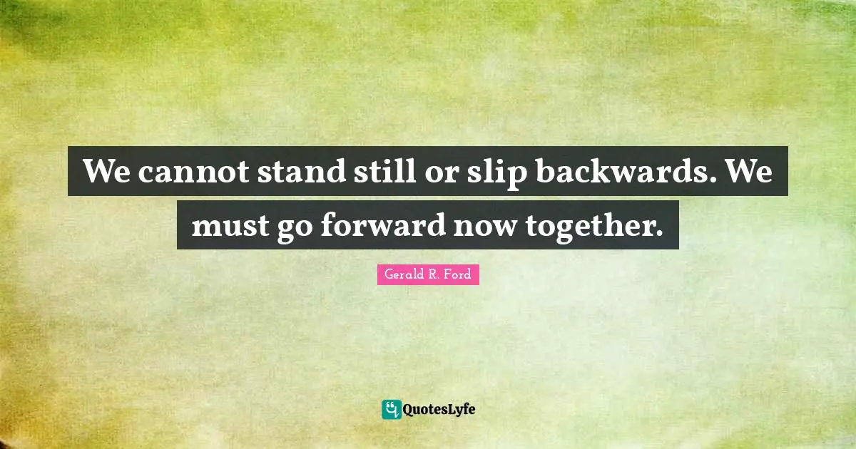 We cannot stand still or slip backwards. We must go forward now together.