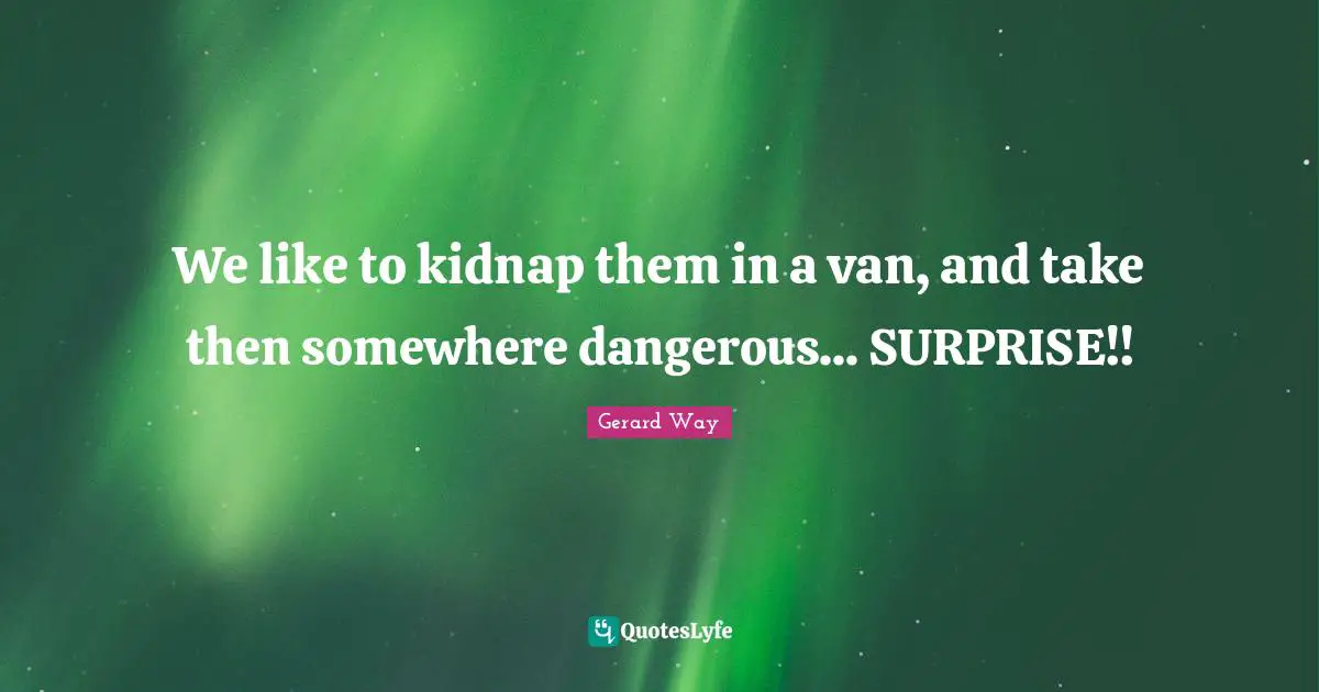 We like to kidnap them in a van, and take then somewhere dangerous... SURPRISE!!