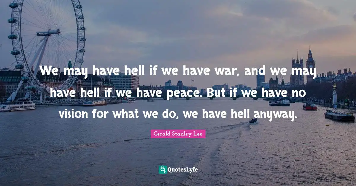 We may have hell if we have war, and we may have hell if we have peace. But if we have no vision for what we do, we have hell anyway.