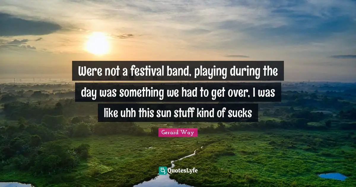 Were not a festival band, playing during the day was something we had to get over, I was like uhh this sun stuff kind of sucks