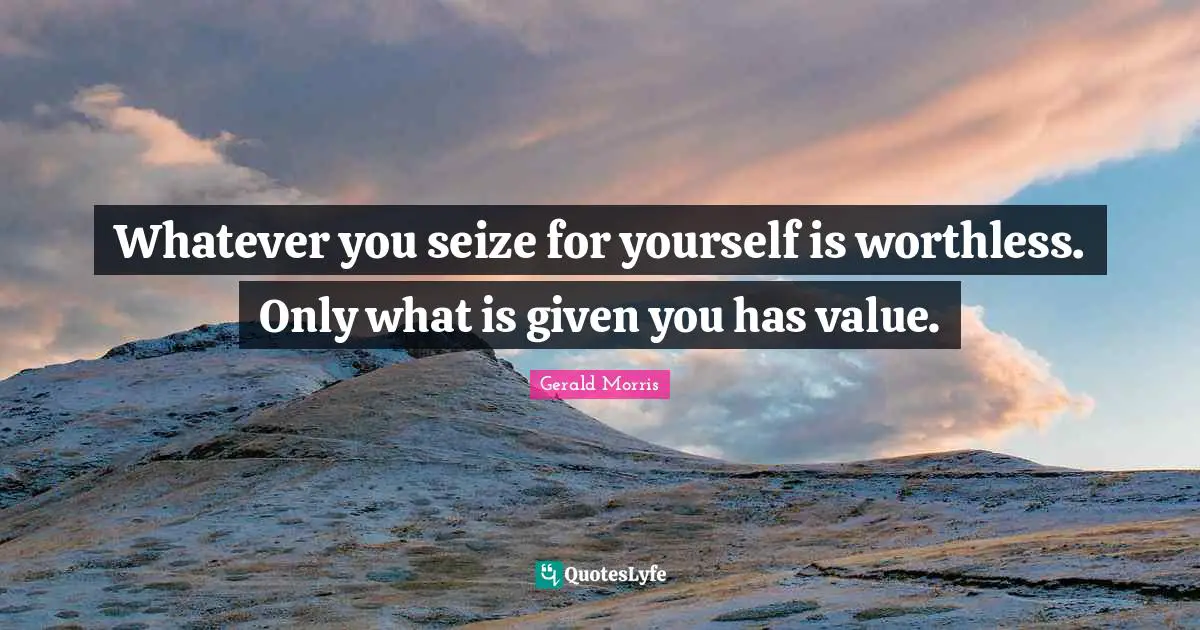 Whatever you seize for yourself is worthless. Only what is given you has value.
