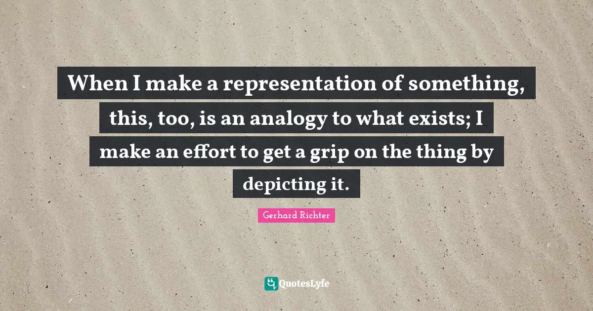 W. D. Richter Quotes: "When I make a representation of something, this, too, is an analogy to what exists; I make an effort to get a grip on the thing by depicting it."