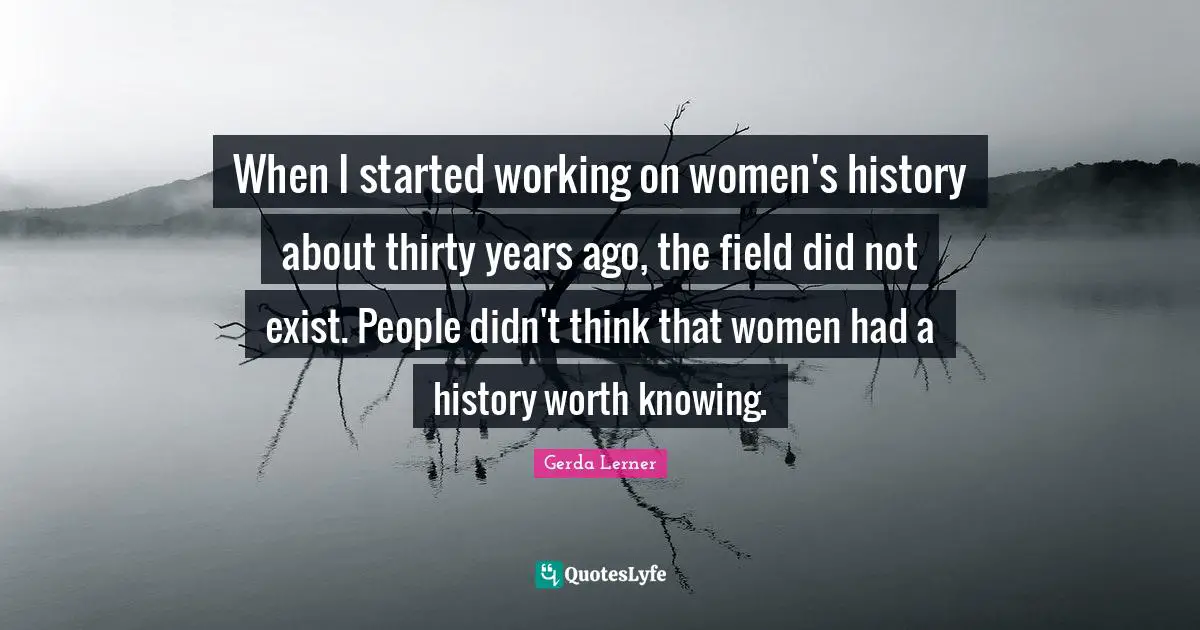 When I started working on women's history about thirty years ago, the field did not exist. People didn't think that women had a history worth knowing.