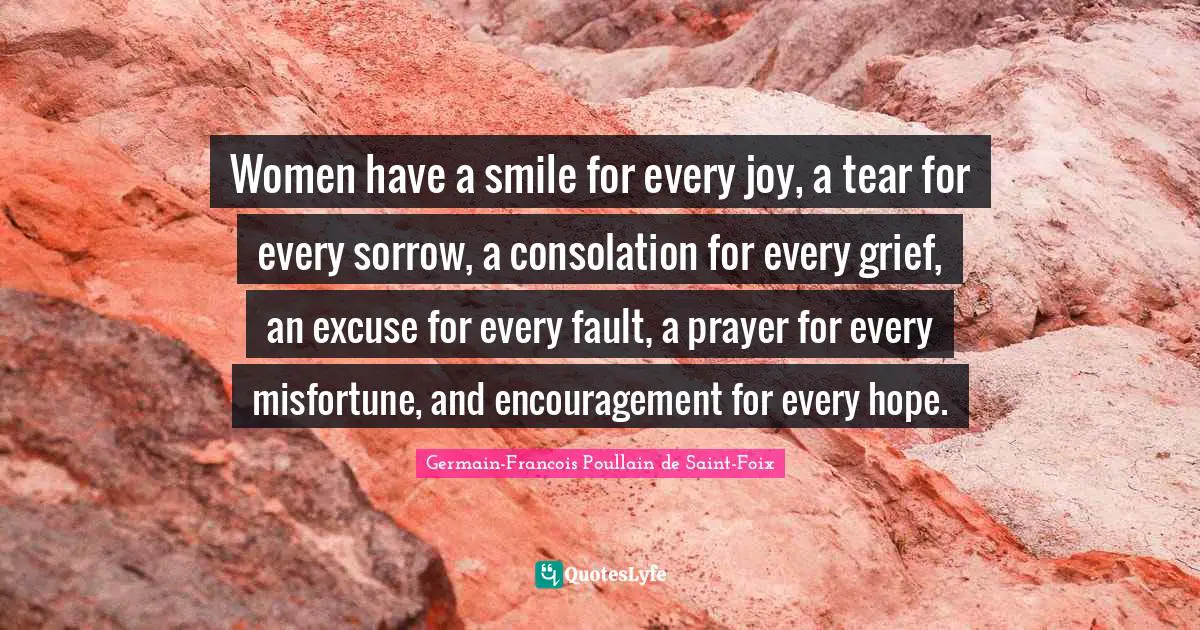 Women have a smile for every joy, a tear for every sorrow, a consolation for every grief, an excuse for every fault, a prayer for every misfortune, and encouragement for every hope.