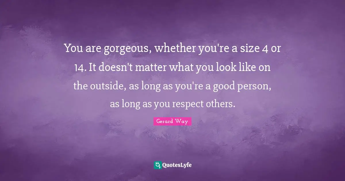You are gorgeous, whether you're a size 4 or 14. It doesn't matter what you look like on the outside, as long as you're a good person, as long as you respect others.