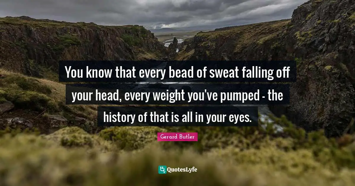 Gerard Butler Quotes: "You know that every bead of sweat falling off your head, every weight you've pumped - the history of that is all in your eyes."