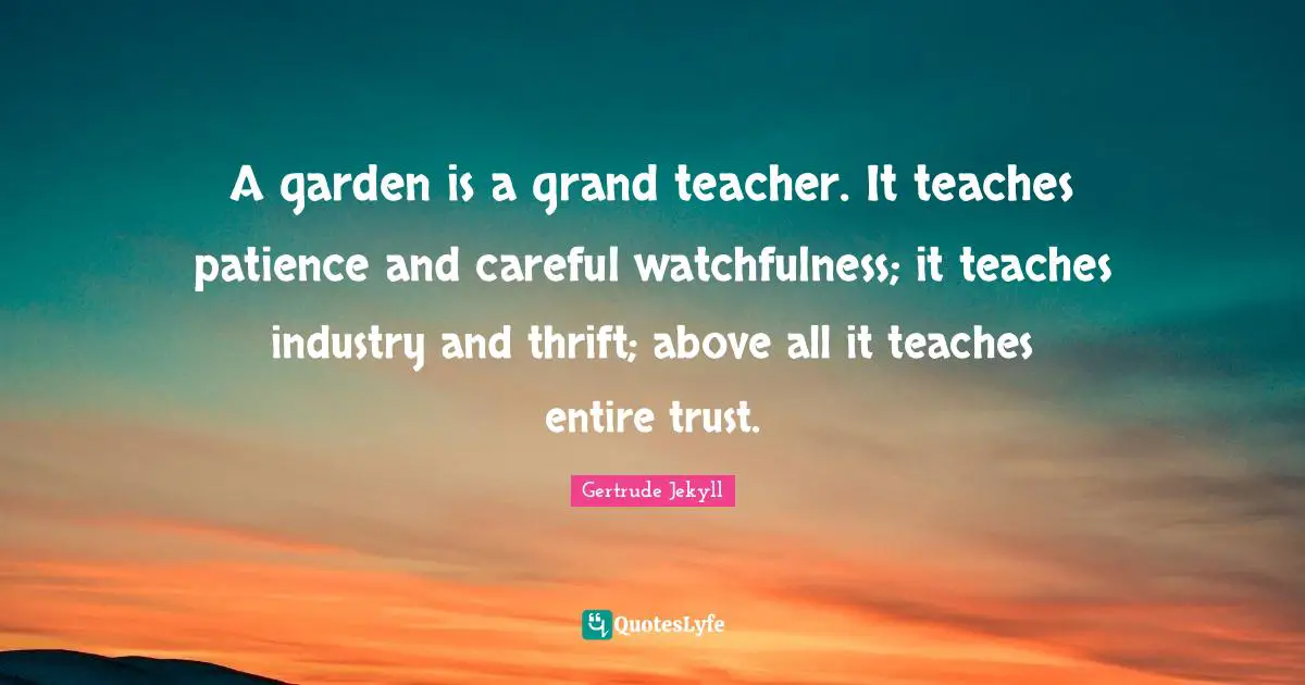 Garden Quotes: "A garden is a grand teacher. It teaches patience and careful watchfulness; it teaches industry and thrift; above all it teaches entire trust."