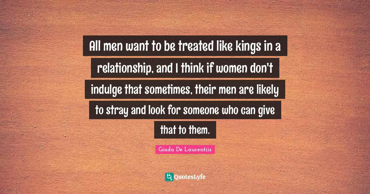All men want to be treated like kings in a relationship, and I think if women don't indulge that sometimes, their men are likely to stray and look for someone who can give that to them.