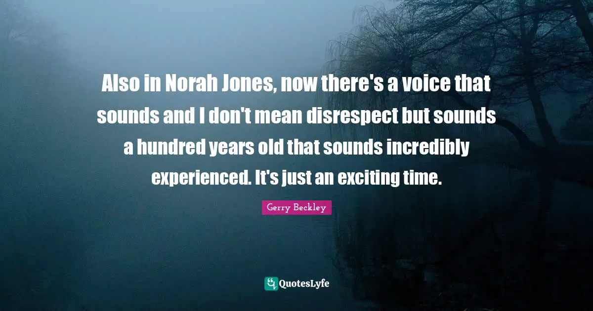 Also in Norah Jones, now there's a voice that sounds and I don't mean disrespect but sounds a hundred years old that sounds incredibly experienced. It's just an exciting time.