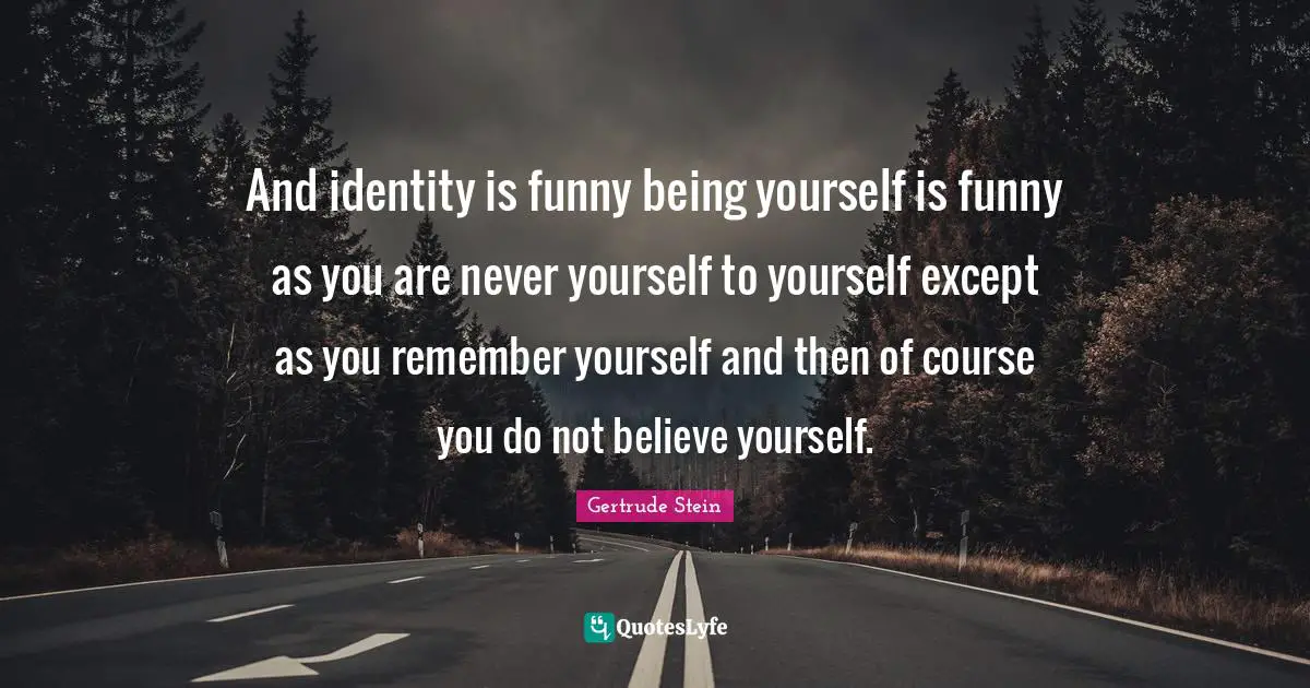 And identity is funny being yourself is funny as you are never yourself to yourself except as you remember yourself and then of course you do not believe yourself.