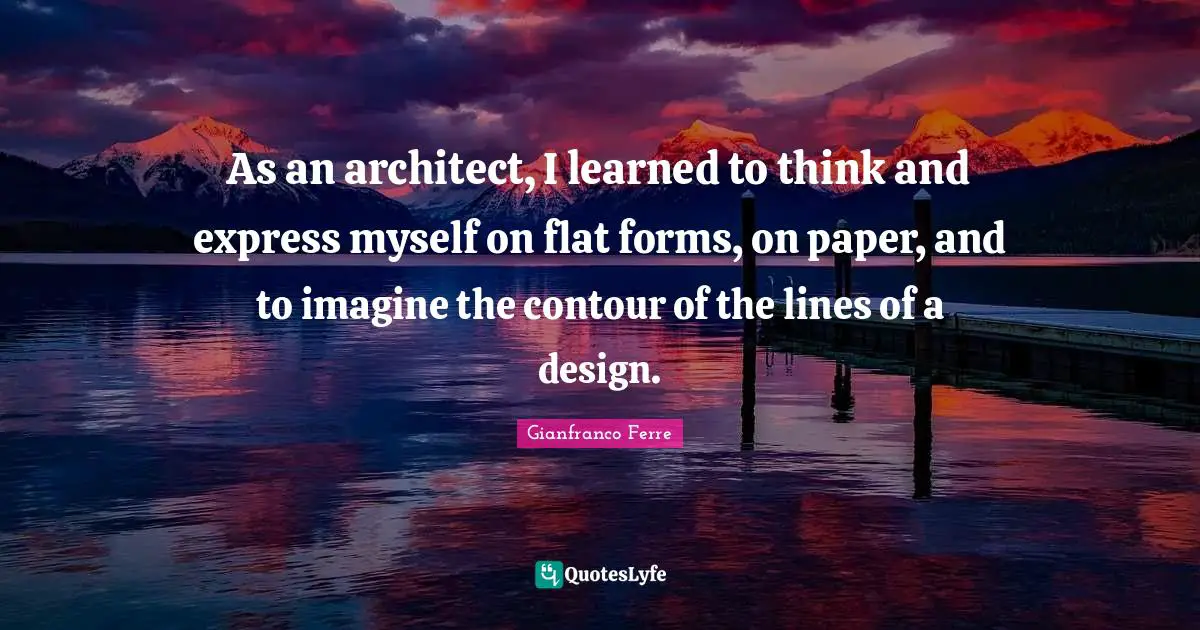 As an architect, I learned to think and express myself on flat forms, on paper, and to imagine the contour of the lines of a design.