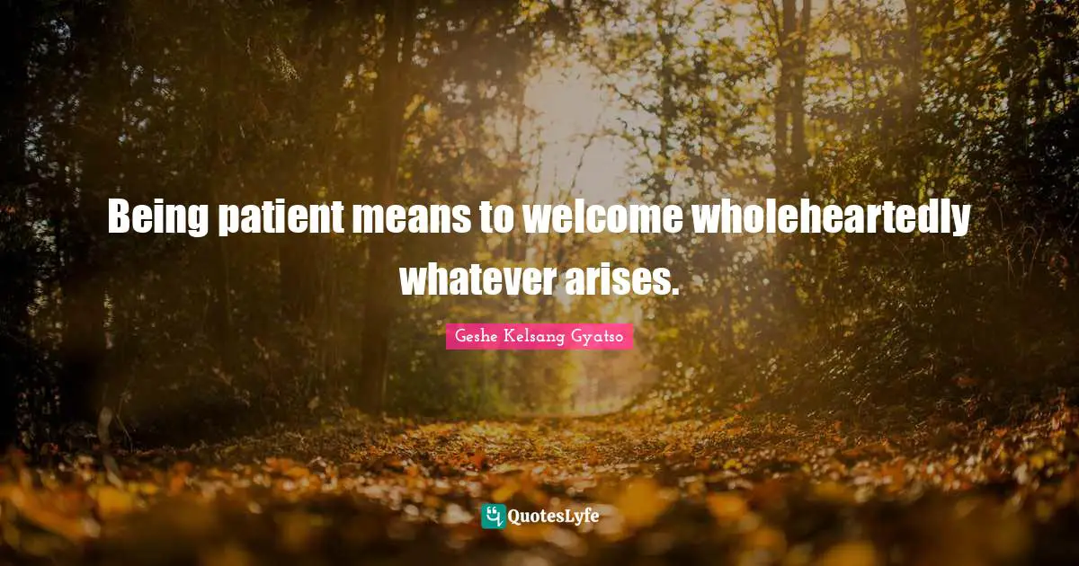 Being patient means to welcome wholeheartedly whatever arises.
