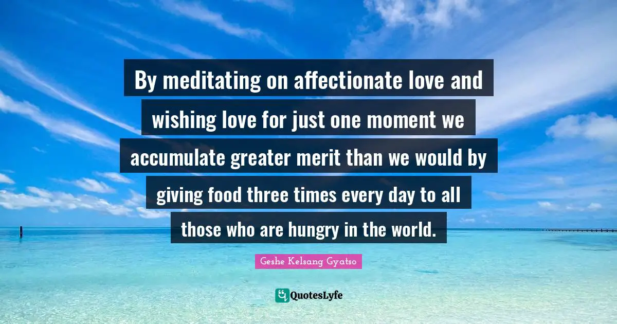 Affectionate Quotes: "By meditating on affectionate love and wishing love for just one moment we accumulate greater merit than we would by giving food three times every day to all those who are hungry in the world."