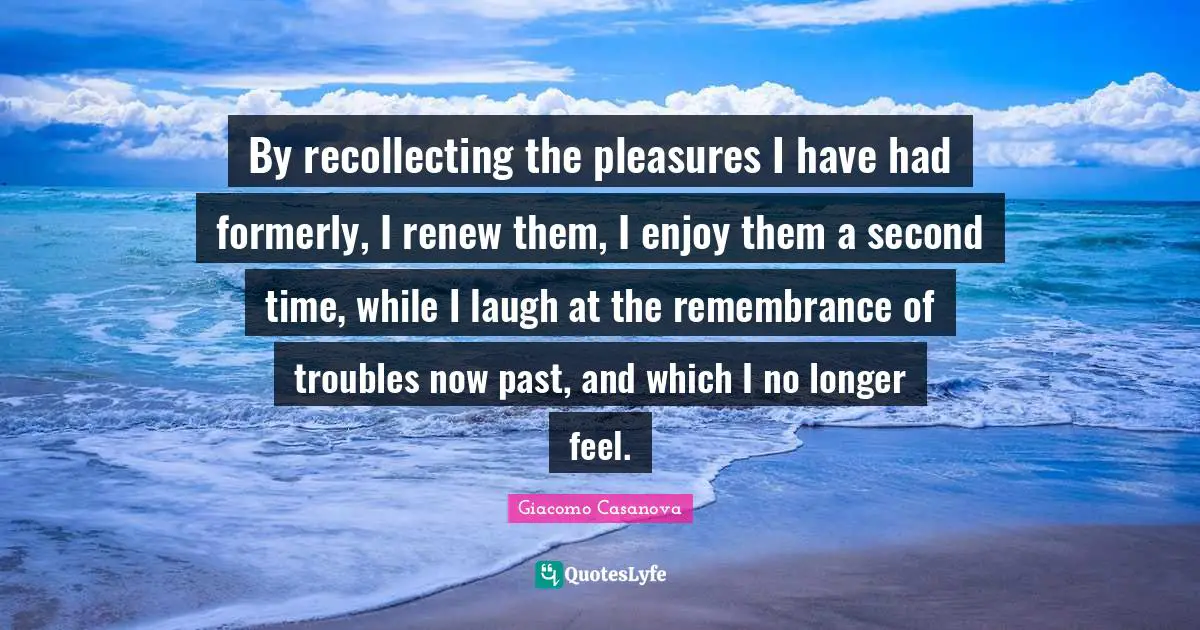 Giacomo Casanova Quotes: "By recollecting the pleasures I have had formerly, I renew them, I enjoy them a second time, while I laugh at the remembrance of troubles now past, and which I no longer feel."