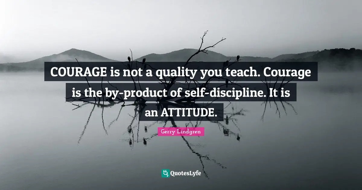 COURAGE is not a quality you teach. Courage is the by-product of self-discipline. It is an ATTITUDE.