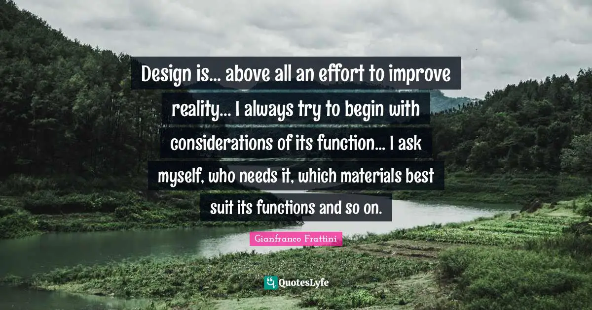 Design is... above all an effort to improve reality... I always try to begin with considerations of its function... I ask myself, who needs it, which materials best suit its functions and so on.