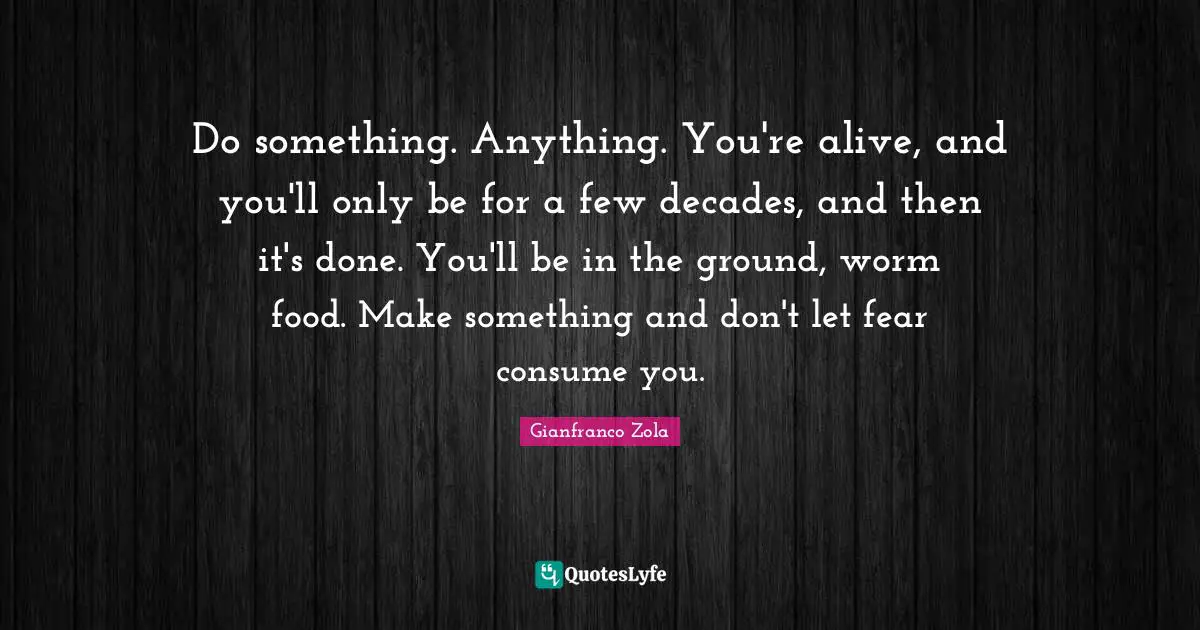 Do something. Anything. You're alive, and you'll only be for a few decades, and then it's done. You'll be in the ground, worm food. Make something and don't let fear consume you.
