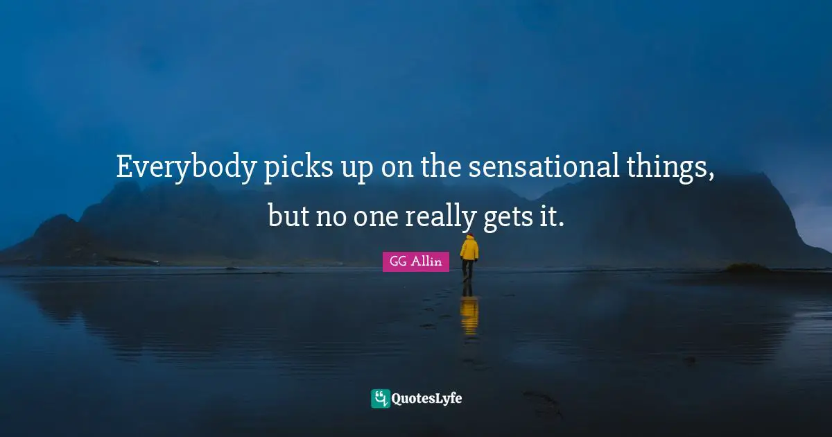 Everybody picks up on the sensational things, but no one really gets it.