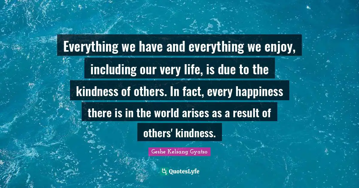 Everything we have and everything we enjoy, including our very life, is due to the kindness of others. In fact, every happiness there is in the world arises as a result of others' kindness.