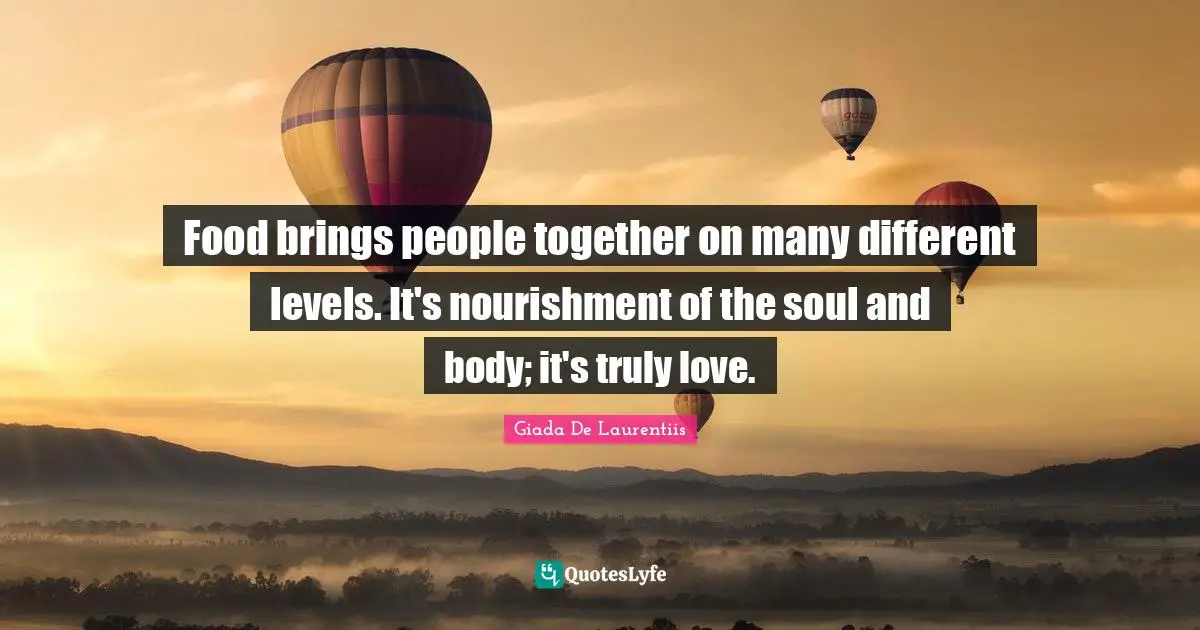 Food brings people together on many different levels. It's nourishment of the soul and body; it's truly love.