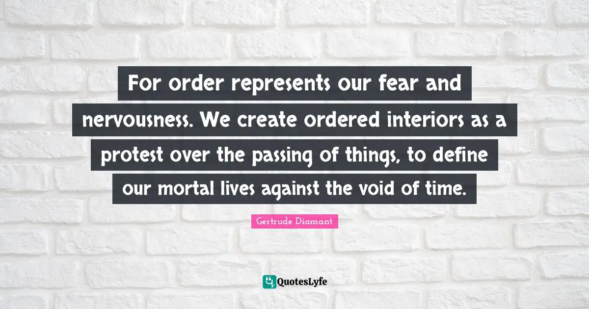 For order represents our fear and nervousness. We create ordered interiors as a protest over the passing of things, to define our mortal lives against the void of time.