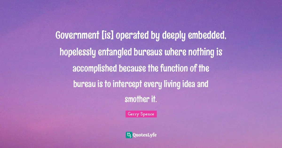 Government [is] operated by deeply embedded, hopelessly entangled bureaus where nothing is accomplished because the function of the bureau is to intercept every living idea and smother it.
