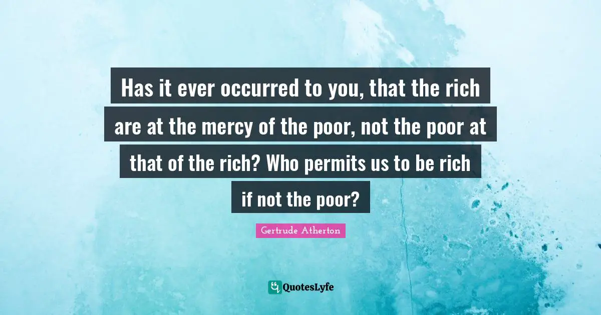Has it ever occurred to you, that the rich are at the mercy of the poor, not the poor at that of the rich? Who permits us to be rich if not the poor?