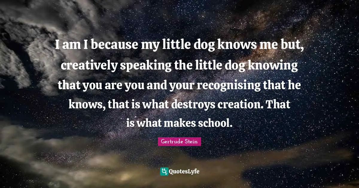 I am I because my little dog knows me but, creatively speaking the little dog knowing that you are you and your recognising that he knows, that is what destroys creation. That is what makes school.