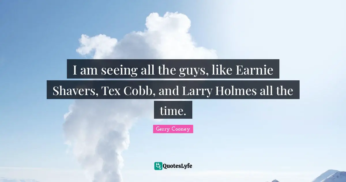 I am seeing all the guys, like Earnie Shavers, Tex Cobb, and Larry Holmes all the time.