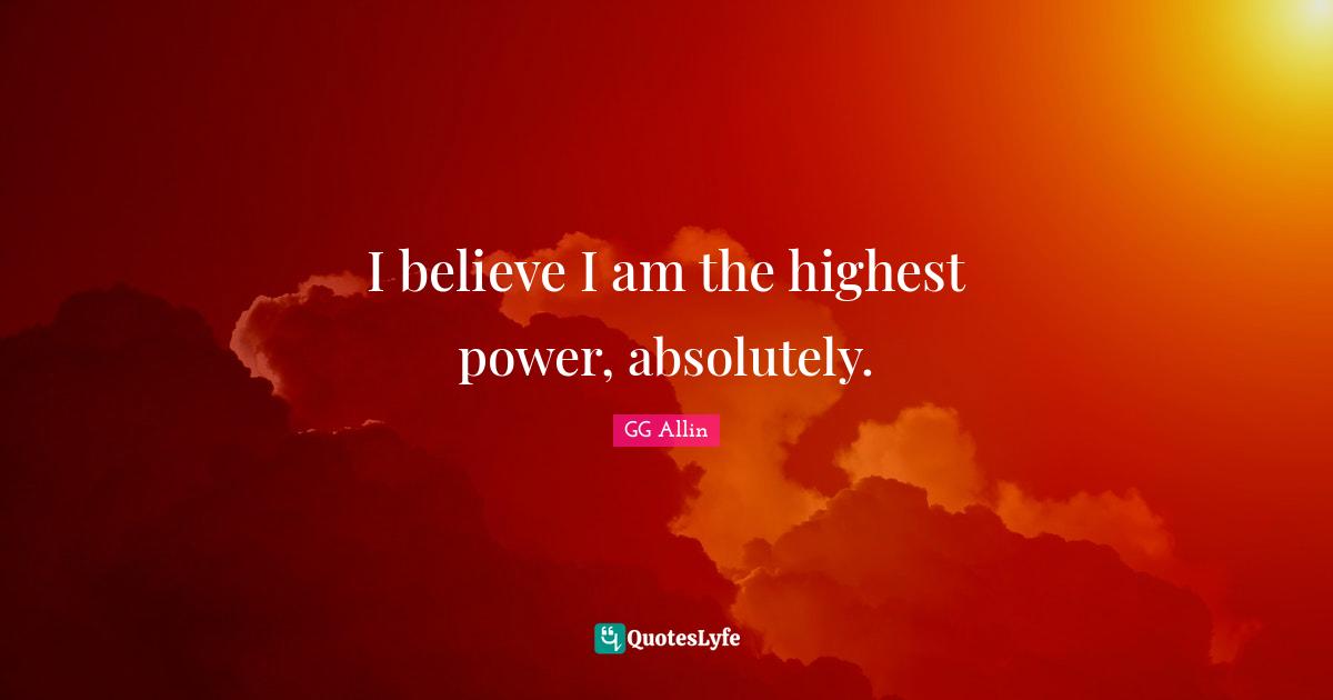 I believe I am the highest power, absolutely.