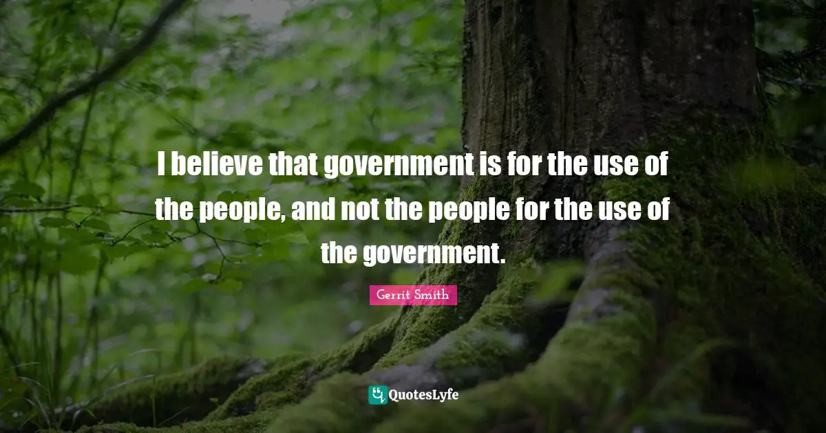 I believe that government is for the use of the people, and not the people for the use of the government.