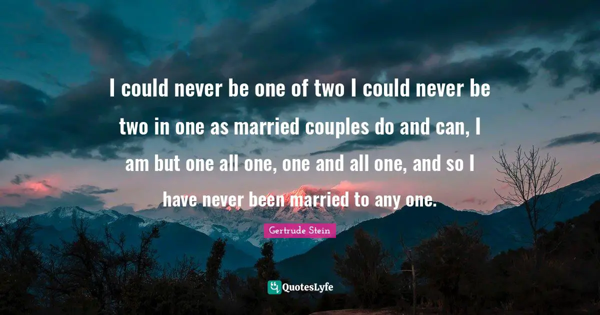 Gertrude Stein Quotes: "I could never be one of two I could never be two in one as married couples do and can, I am but one all one, one and all one, and so I have never been married to any one."