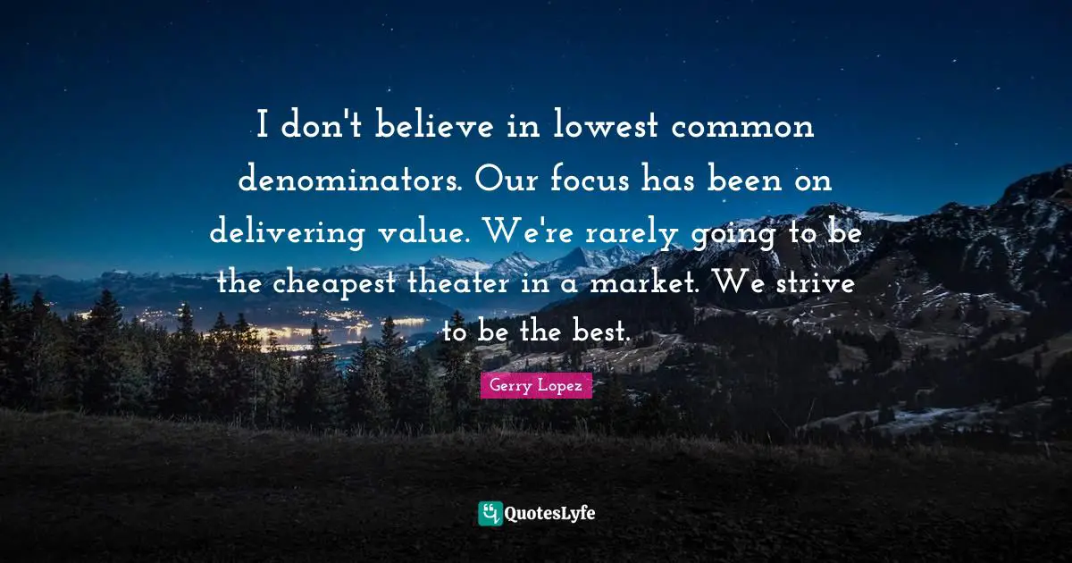 I don't believe in lowest common denominators. Our focus has been on delivering value. We're rarely going to be the cheapest theater in a market. We strive to be the best.