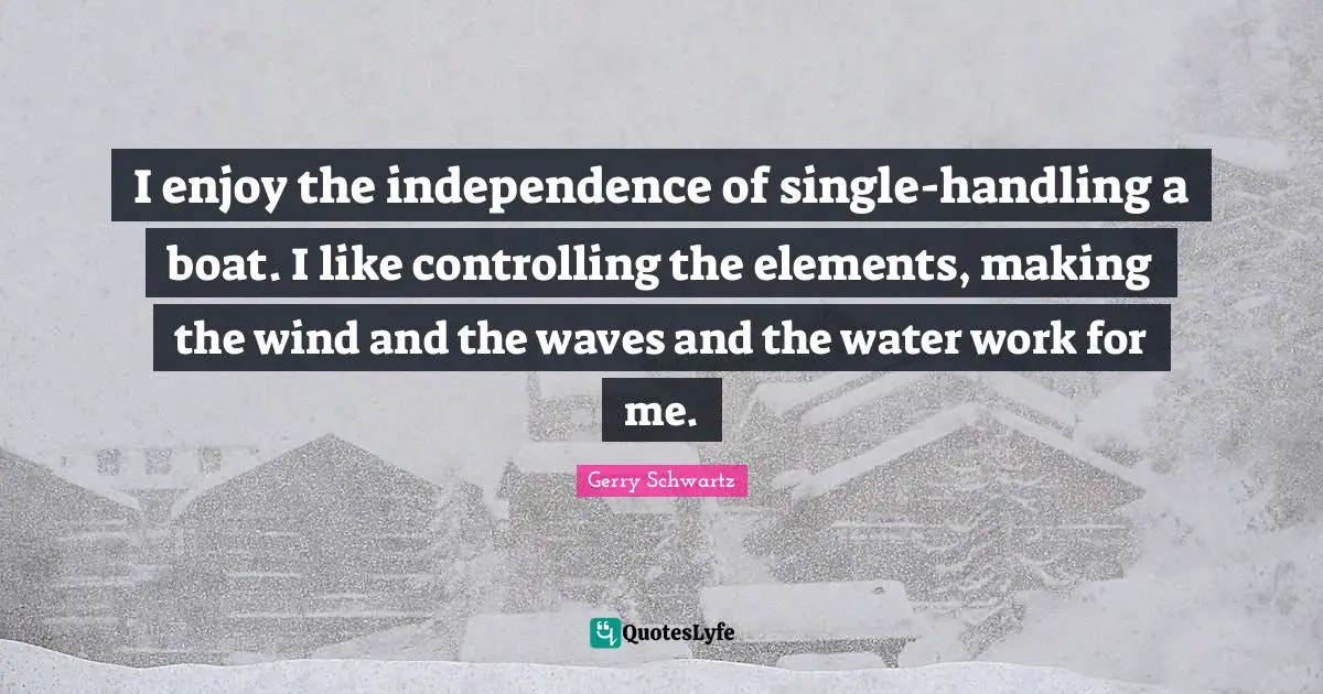 I enjoy the independence of single-handling a boat. I like controlling the elements, making the wind and the waves and the water work for me.